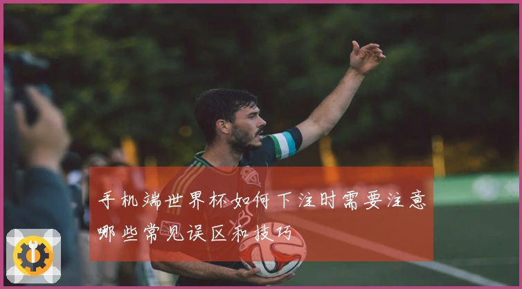 手机端世界杯如何下注时需要注意哪些常见误区和技巧