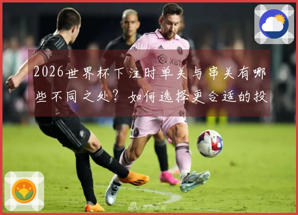 2026世界杯下注时单关与串关有哪些不同之处？如何选择更合适的投注方式？